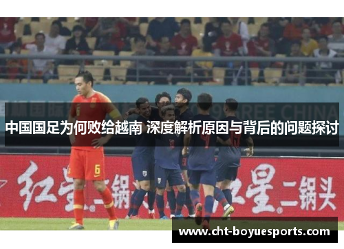 中国国足为何败给越南 深度解析原因与背后的问题探讨