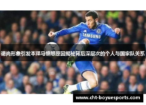 德尚形象引发本泽马愤怒原因揭秘背后深层次的个人与国家队关系 德尚形象引发本泽马愤怒原因揭秘背后深层次的个人与国家队关系