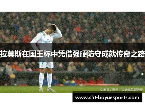 拉莫斯在国王杯中凭借强硬防守成就传奇之路 拉莫斯在国王杯中凭借强硬防守成就传奇之路