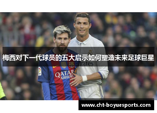 梅西对下一代球员的五大启示如何塑造未来足球巨星