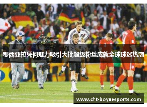 穆西亚拉凭何魅力吸引大批超级粉丝成就全球球迷热潮