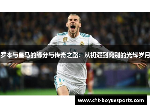 罗本与皇马的缘分与传奇之路：从初遇到离别的光辉岁月