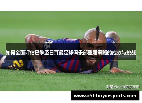 如何全面评估巴黎圣日耳曼足球俱乐部重建策略的成效与挑战