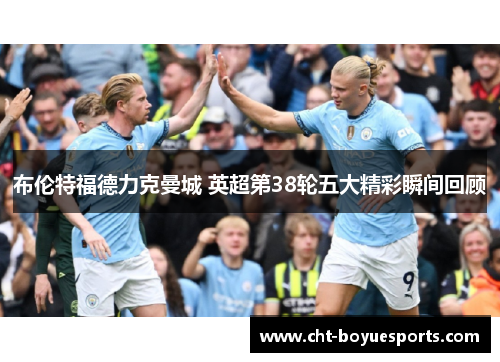 布伦特福德力克曼城 英超第38轮五大精彩瞬间回顾