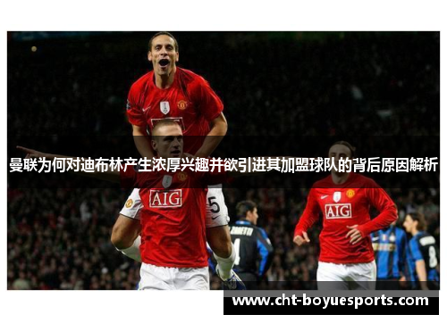 曼联为何对迪布林产生浓厚兴趣并欲引进其加盟球队的背后原因解析