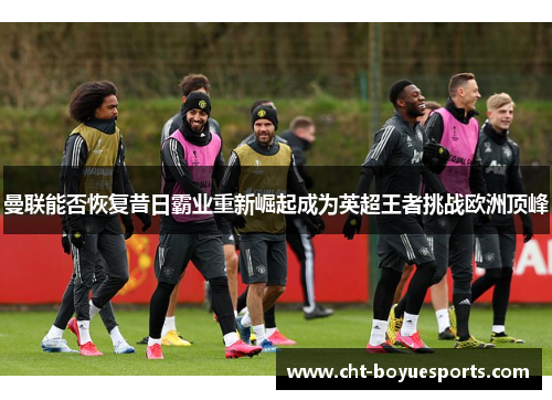 曼联能否恢复昔日霸业重新崛起成为英超王者挑战欧洲顶峰 曼联能否恢复昔日霸业重新崛起成为英超王者挑战欧洲顶峰
