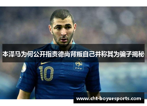 本泽马为何公开指责德尚背叛自己并称其为骗子揭秘