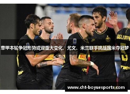 意甲本轮争冠形势或迎重大变化，尤文、米兰联手挑战国米夺冠梦