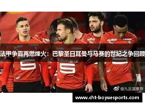 法甲争霸再燃烽火：巴黎圣日耳曼与马赛的世纪之争回顾