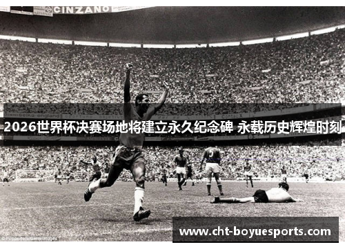 2026世界杯决赛场地将建立永久纪念碑 永载历史辉煌时刻
