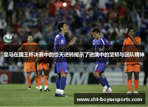 皇马在国王杯决赛中的惊天逆转揭示了逆境中的坚韧与团队精神