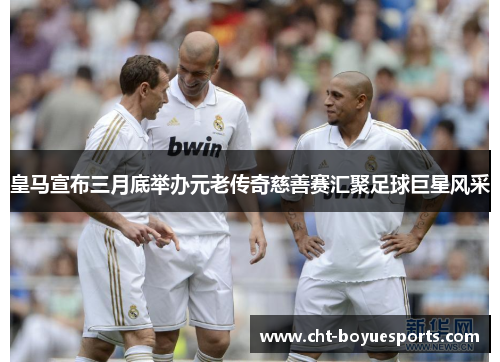 皇马宣布三月底举办元老传奇慈善赛汇聚足球巨星风采
