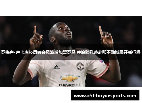 罗梅卢·卢卡库经历转会风波后加盟罗马 并追随孔蒂赴那不勒斯展开新征程