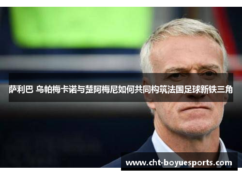 萨利巴 乌帕梅卡诺与楚阿梅尼如何共同构筑法国足球新铁三角